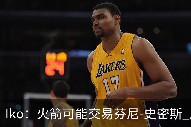 Iko：火箭可能交易芬尼-史密斯 后者在联盟中引起了相当多的兴趣